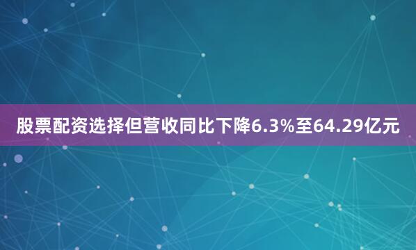 股票配资选择但营收同比下降6.3%至64.29亿元