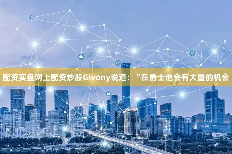 配资实盘网上配资炒股Givony说道：“在爵士他会有大量的机会