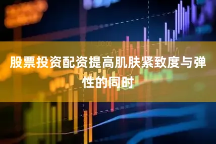 股票投资配资提高肌肤紧致度与弹性的同时
