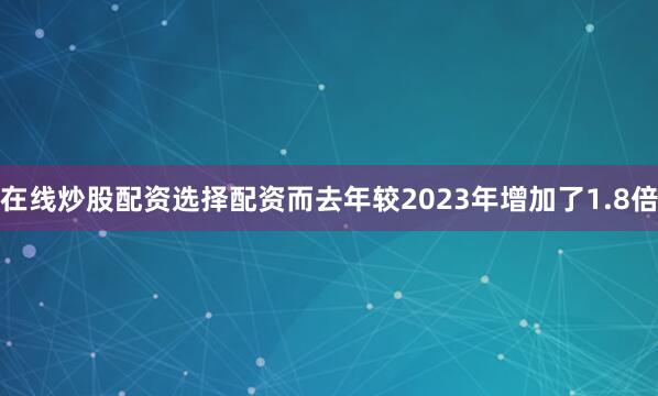 在线炒股配资选择配资而去年较2023年增加了1.8倍