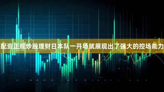 配资正规炒股理财日本队一开场就展现出了强大的控场能力