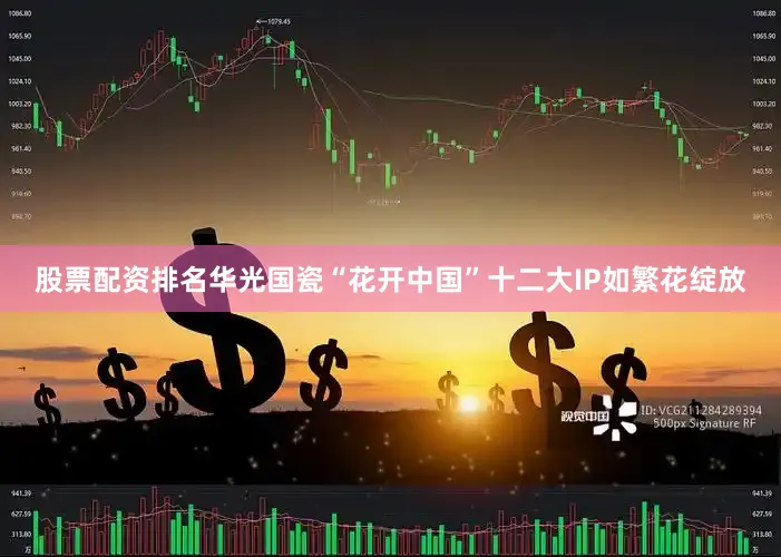 股票配资排名华光国瓷“花开中国”十二大IP如繁花绽放