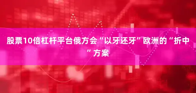 股票10倍杠杆平台俄方会“以牙还牙”欧洲的“折中”方案